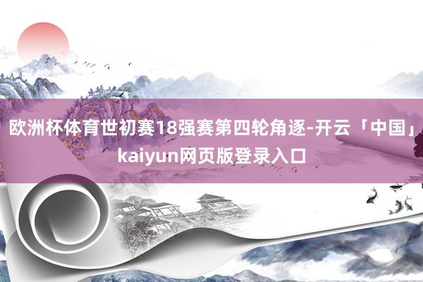 欧洲杯体育世初赛18强赛第四轮角逐-开云「中国」kaiyun网页版登录入口