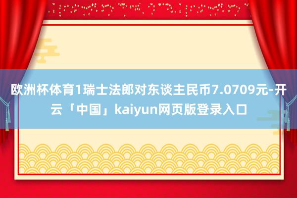 欧洲杯体育1瑞士法郎对东谈主民币7.0709元-开云「中国」kaiyun网页版登录入口