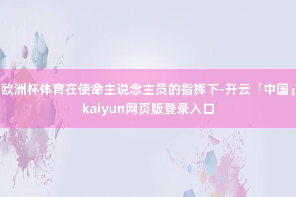 欧洲杯体育在使命主说念主员的指挥下-开云「中国」kaiyun网页版登录入口