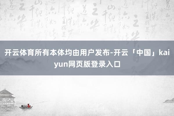 开云体育所有本体均由用户发布-开云「中国」kaiyun网页版登录入口