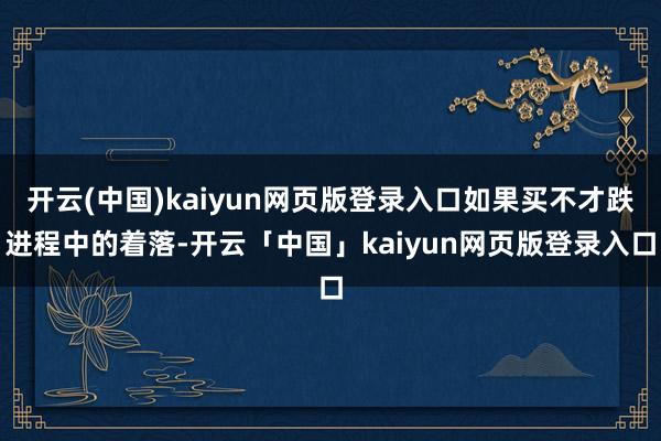 开云(中国)kaiyun网页版登录入口如果买不才跌进程中的着落-开云「中国」kaiyun网页版登录入口